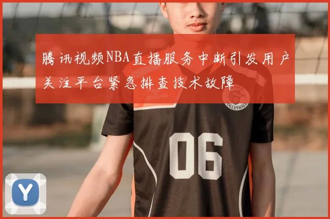 腾讯视频NBA直播服务中断引发用户关注平台紧急排查技术故障