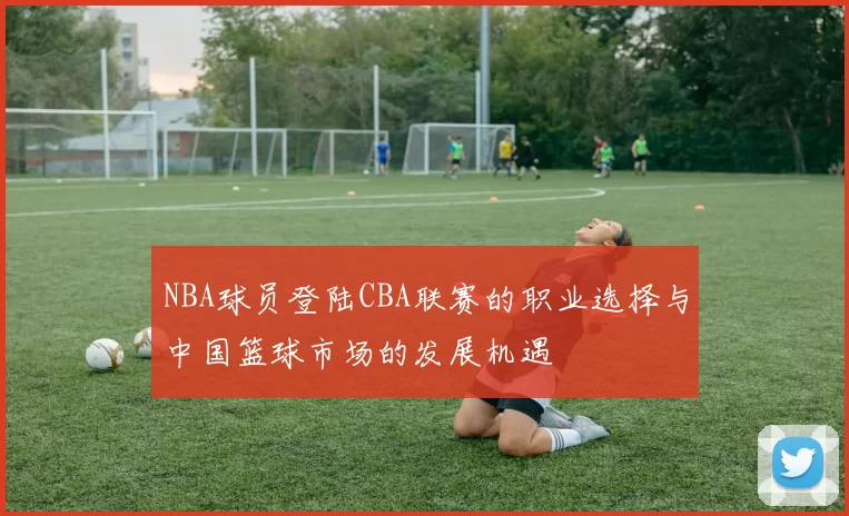 NBA球员登陆CBA联赛的职业选择与中国篮球市场的发展机遇