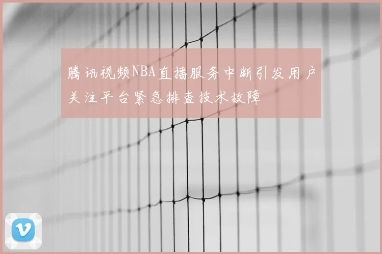 腾讯视频NBA直播服务中断引发用户关注平台紧急排查技术故障