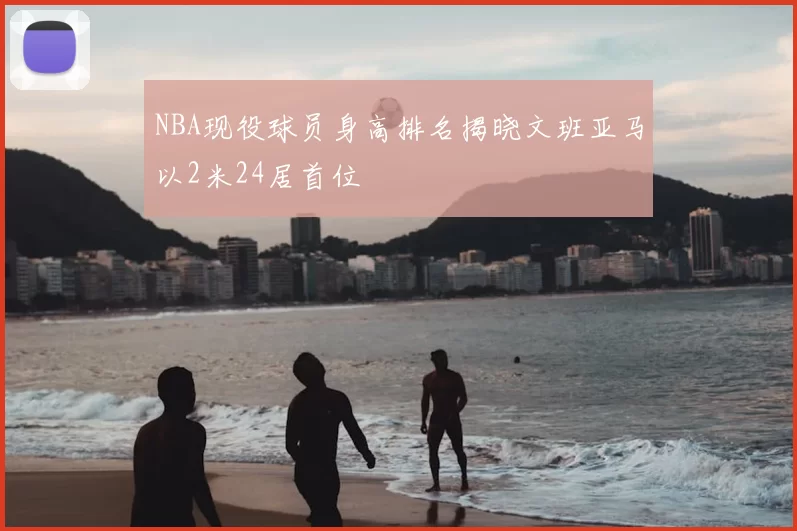 NBA现役球员身高排名揭晓文班亚马以2米24居首位