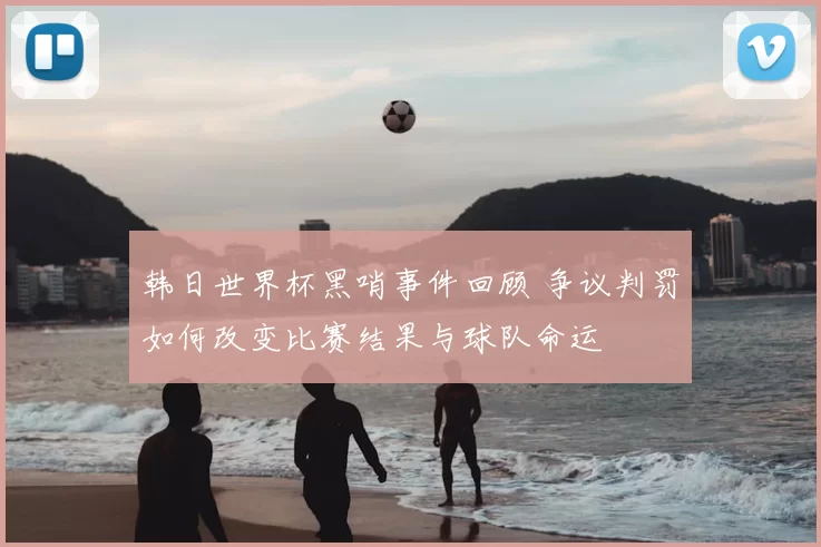 韩日世界杯黑哨事件回顾 争议判罚如何改变比赛结果与球队命运