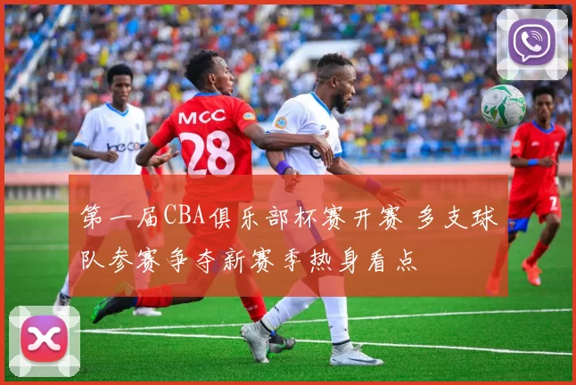 第一届CBA俱乐部杯赛开赛 多支球队参赛争夺新赛季热身看点