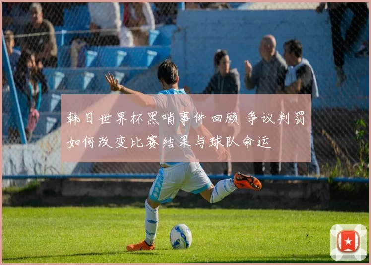 韩日世界杯黑哨事件回顾 争议判罚如何改变比赛结果与球队命运