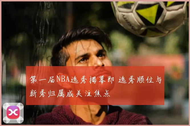 第一届NBA选秀揭幕即 选秀顺位与新秀归属成关注焦点