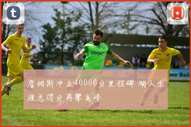 詹姆斯冲击40000分里程碑 湖人生涯总得分再攀高峰