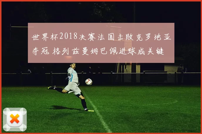 世界杯2018决赛法国击败克罗地亚夺冠 格列兹曼姆巴佩进球成关键