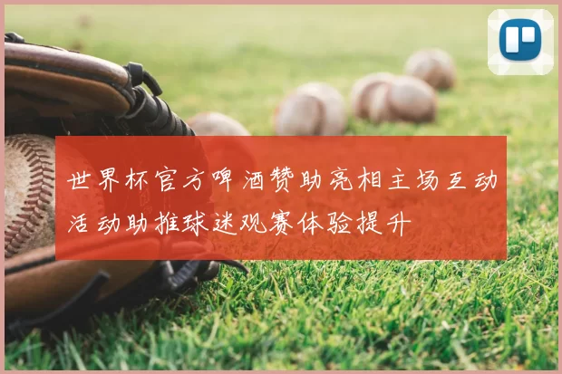 世界杯官方啤酒赞助亮相主场互动活动助推球迷观赛体验提升