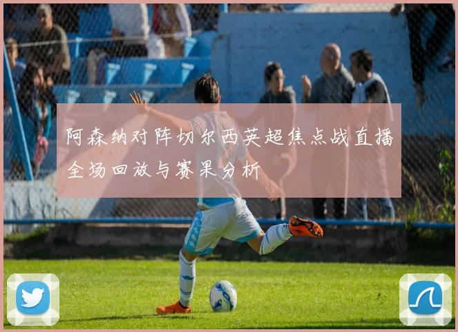 阿森纳对阵切尔西英超焦点战直播全场回放与赛果分析