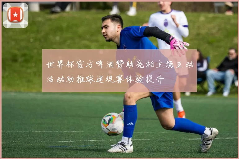 世界杯官方啤酒赞助亮相主场互动活动助推球迷观赛体验提升