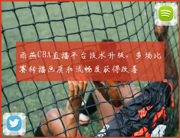 雨燕CBA直播平台技术升级，多场比赛转播画质和流畅度获得改善