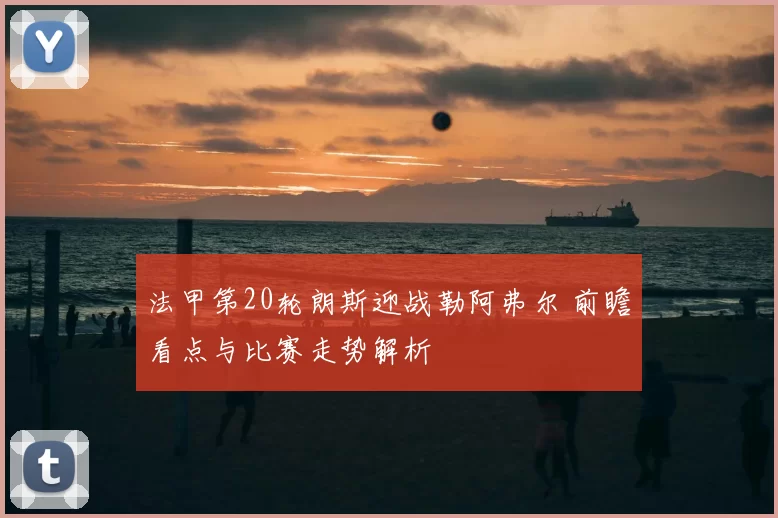 法甲第20轮朗斯迎战勒阿弗尔 前瞻看点与比赛走势解析