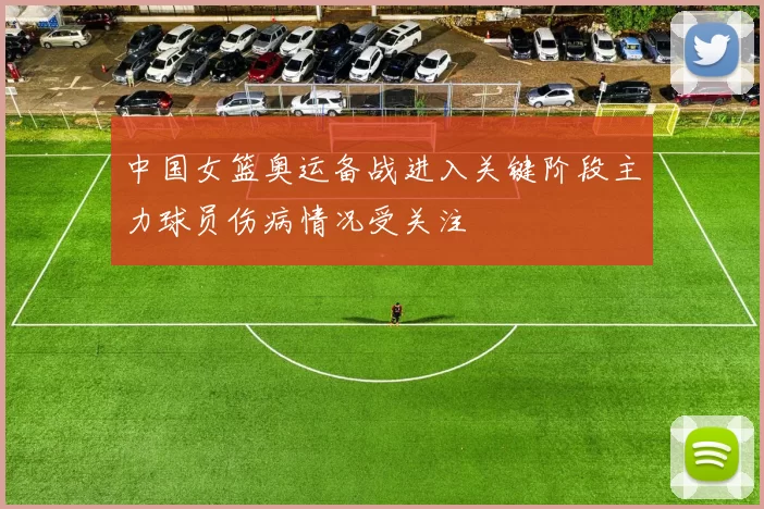 中国女篮奥运备战进入关键阶段主力球员伤病情况受关注