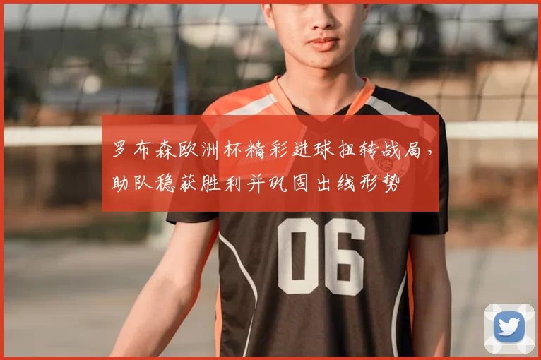 罗布森欧洲杯精彩进球扭转战局，助队稳获胜利并巩固出线形势