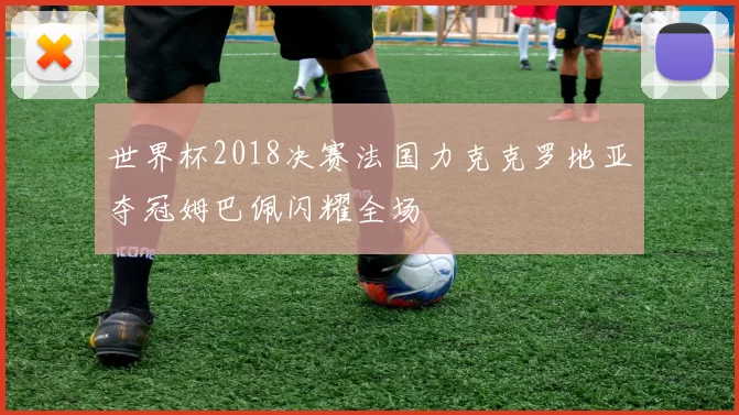 世界杯2018决赛法国力克克罗地亚夺冠姆巴佩闪耀全场