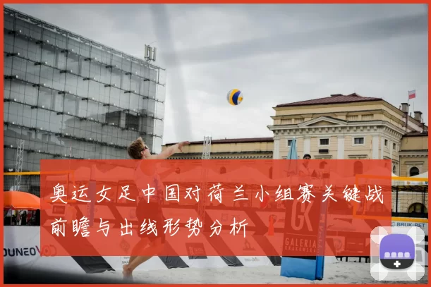 奥运女足中国对荷兰小组赛关键战前瞻与出线形势分析