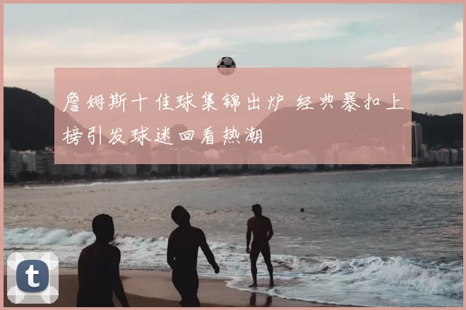 詹姆斯十佳球集锦出炉 经典暴扣上榜引发球迷回看热潮