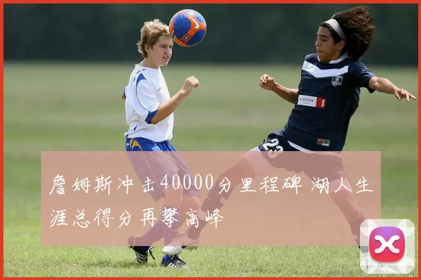 詹姆斯冲击40000分里程碑 湖人生涯总得分再攀高峰