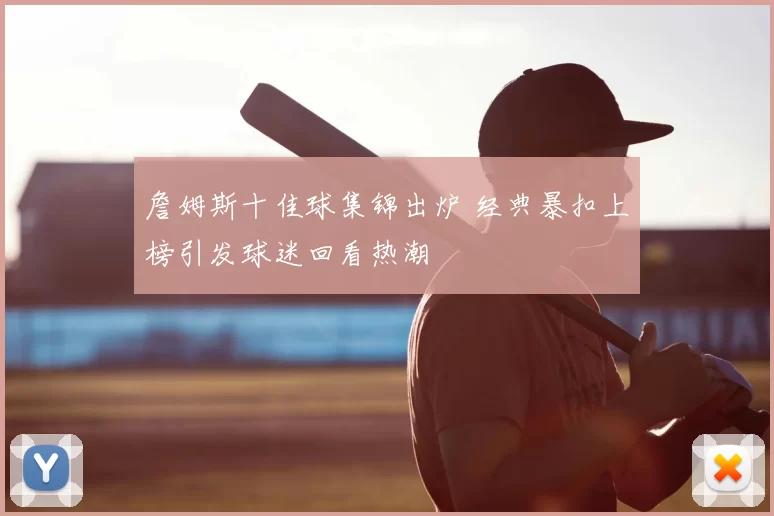 詹姆斯十佳球集锦出炉 经典暴扣上榜引发球迷回看热潮