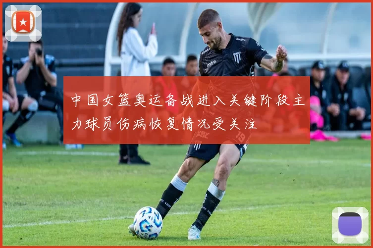 中国女篮奥运备战进入关键阶段主力球员伤病恢复情况受关注