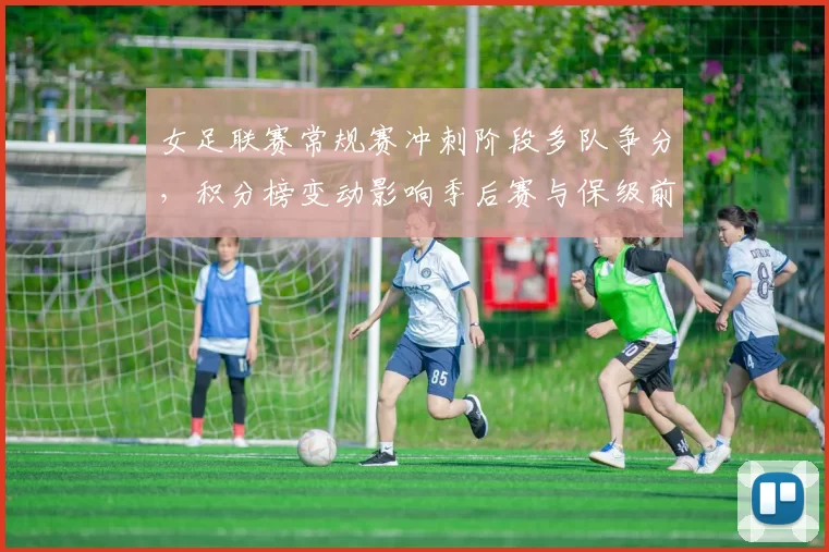 女足联赛常规赛冲刺阶段多队争分，积分榜变动影响季后赛与保级前景