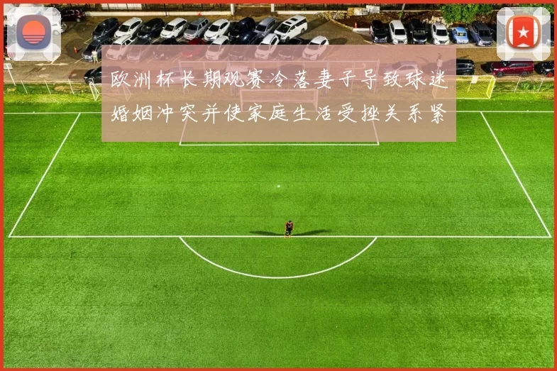 欧洲杯长期观赛冷落妻子导致球迷婚姻冲突并使家庭生活受挫关系紧张