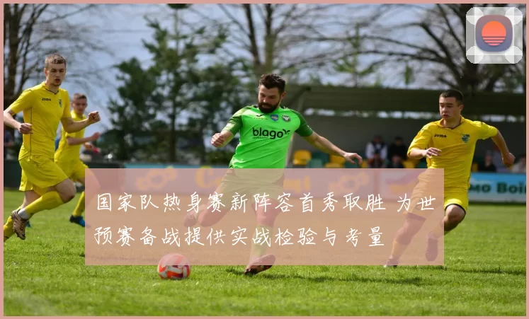国家队热身赛新阵容首秀取胜 为世预赛备战提供实战检验与考量
