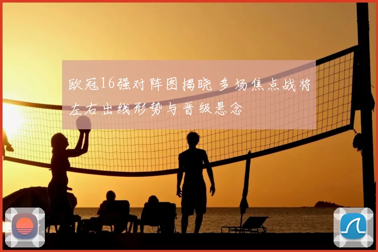 欧冠16强对阵图揭晓 多场焦点战将左右出线形势与晋级悬念