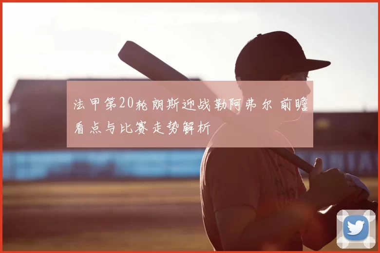 法甲第20轮朗斯迎战勒阿弗尔 前瞻看点与比赛走势解析