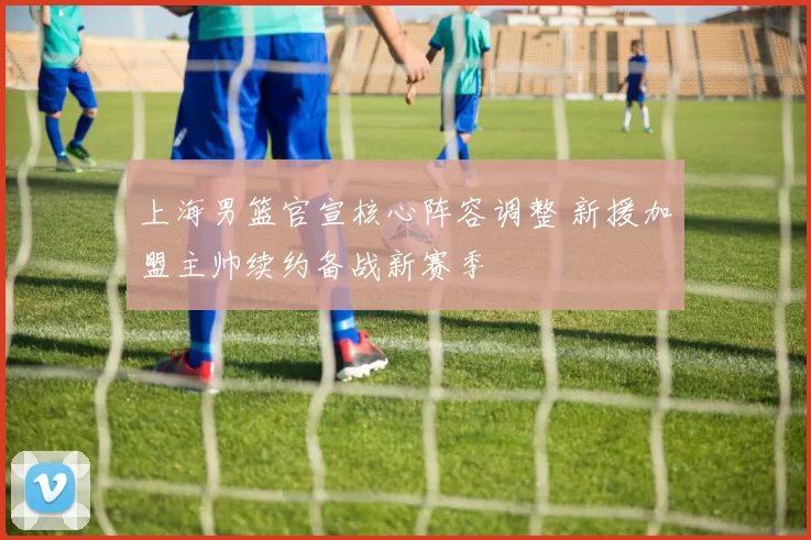 上海男篮官宣核心阵容调整 新援加盟主帅续约备战新赛季
