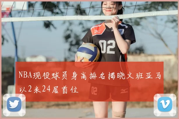 NBA现役球员身高排名揭晓文班亚马以2米24居首位