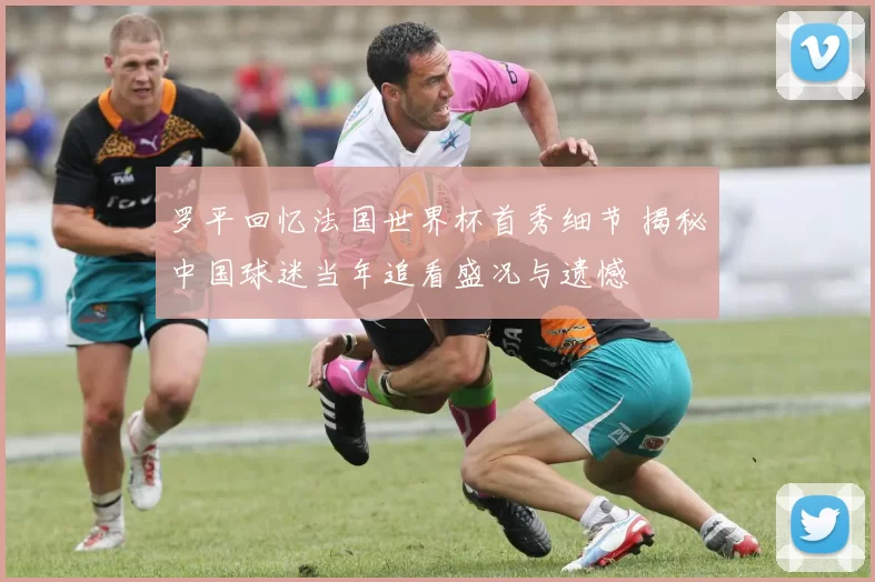 罗平回忆法国世界杯首秀细节 揭秘中国球迷当年追看盛况与遗憾