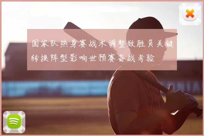 国家队热身赛战术调整致胜负关键转换阵型影响世预赛备战考验