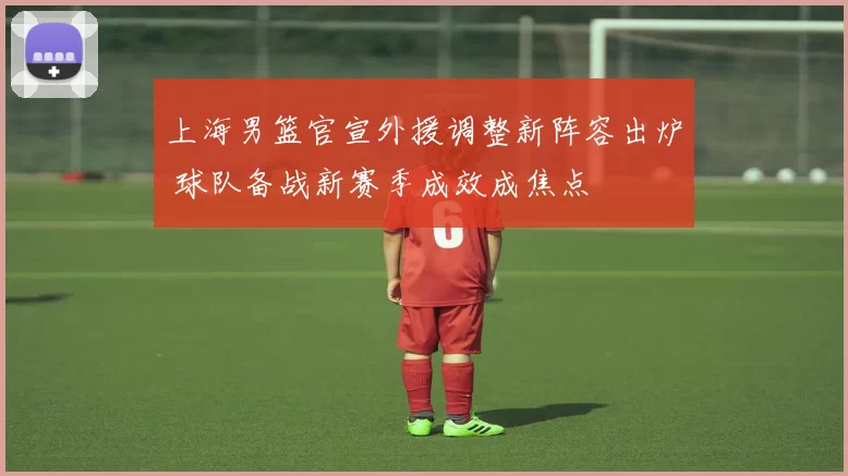 上海男篮官宣外援调整新阵容出炉 球队备战新赛季成效成焦点