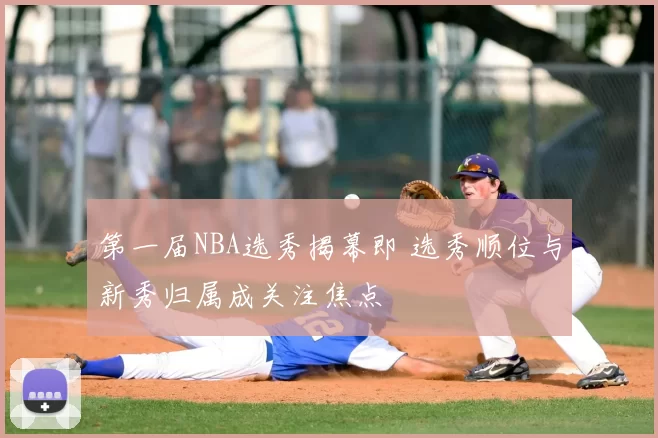 第一届NBA选秀揭幕即 选秀顺位与新秀归属成关注焦点