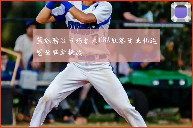 篮球赌注市场扩大CBA联赛商业化运营面临新挑战