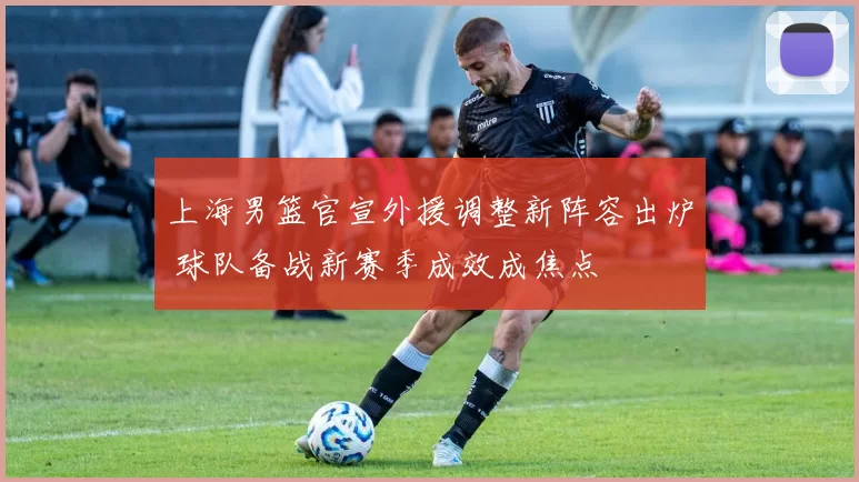 上海男篮官宣外援调整新阵容出炉 球队备战新赛季成效成焦点