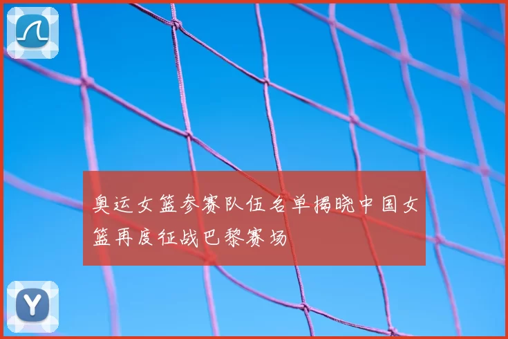 奥运女篮参赛队伍名单揭晓中国女篮再度征战巴黎赛场