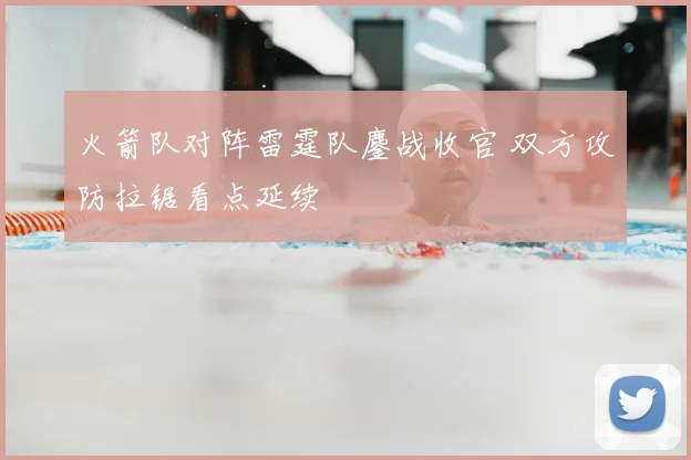 火箭队对阵雷霆队鏖战收官 双方攻防拉锯看点延续