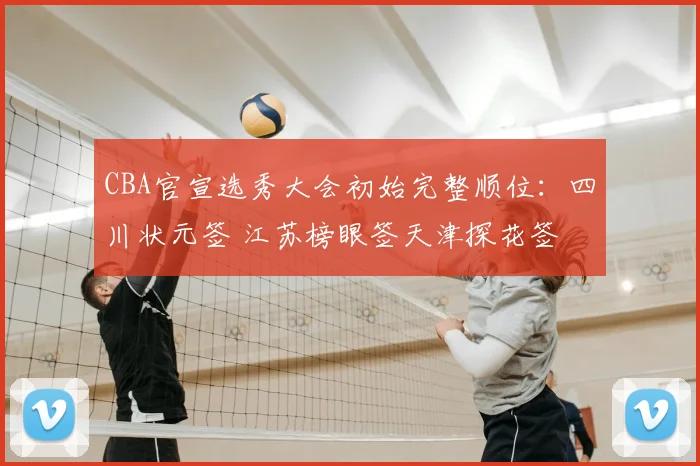 CBA官宣选秀大会初始完整顺位：四川状元签 江苏榜眼签天津探花签