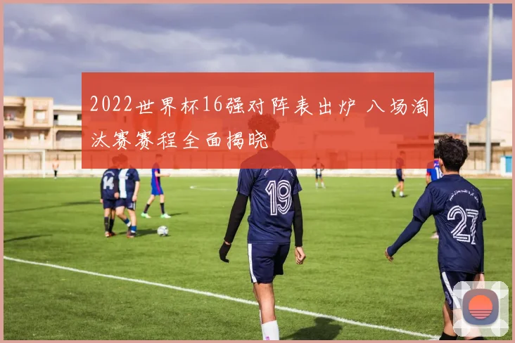 2022世界杯16强对阵表出炉 八场淘汰赛赛程全面揭晓