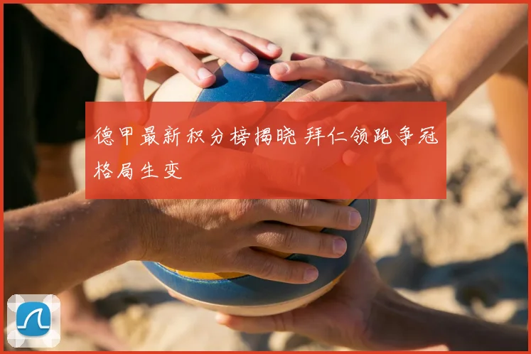 德甲最新积分榜揭晓 拜仁领跑争冠格局生变