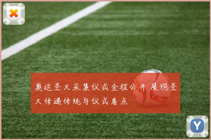 奥运圣火采集仪式全程公开 展现圣火传递传统与仪式看点