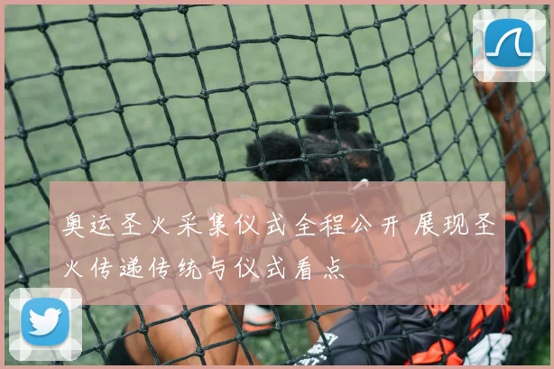 奥运圣火采集仪式全程公开 展现圣火传递传统与仪式看点