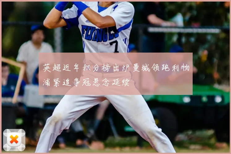 英超近年积分榜出炉曼城领跑利物浦紧追争冠悬念延续